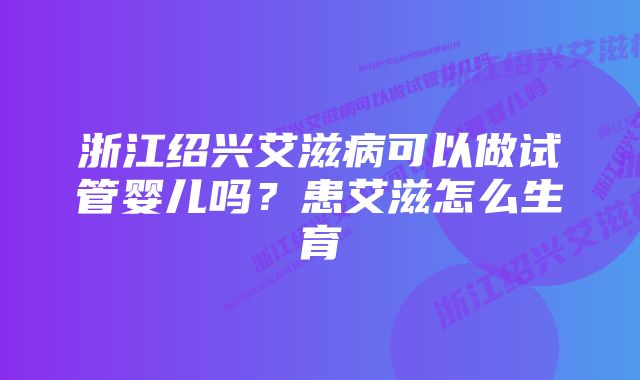 浙江绍兴艾滋病可以做试管婴儿吗？患艾滋怎么生育