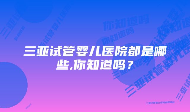 三亚试管婴儿医院都是哪些,你知道吗？