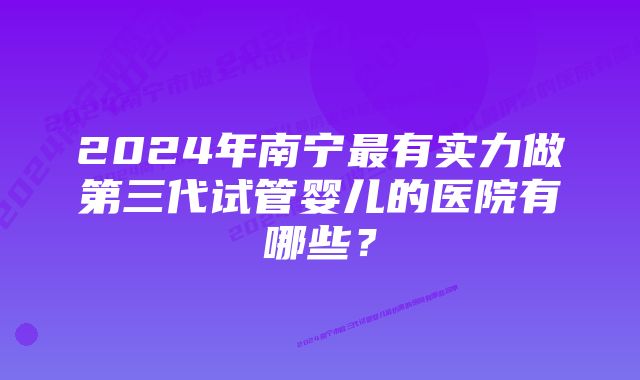 2024年南宁最有实力做第三代试管婴儿的医院有哪些？