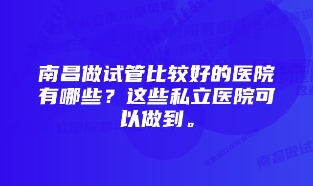 南昌做试管比较好的医院有哪些？这些私立医院可以做到。