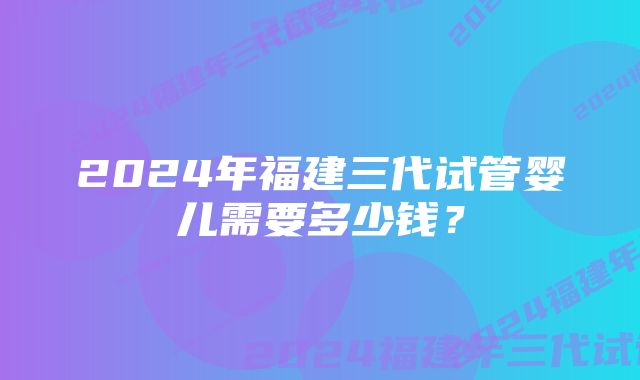 2024年福建三代试管婴儿需要多少钱？