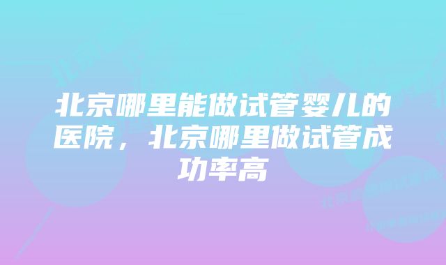 北京哪里能做试管婴儿的医院，北京哪里做试管成功率高