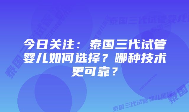 今日关注：泰国三代试管婴儿如何选择？哪种技术更可靠？