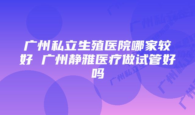 广州私立生殖医院哪家较好 广州静雅医疗做试管好吗