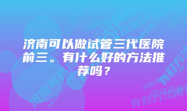 济南可以做试管三代医院前三。有什么好的方法推荐吗？