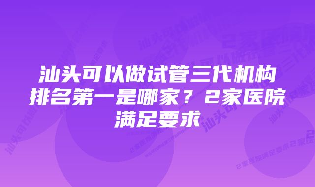 汕头可以做试管三代机构排名第一是哪家？2家医院满足要求