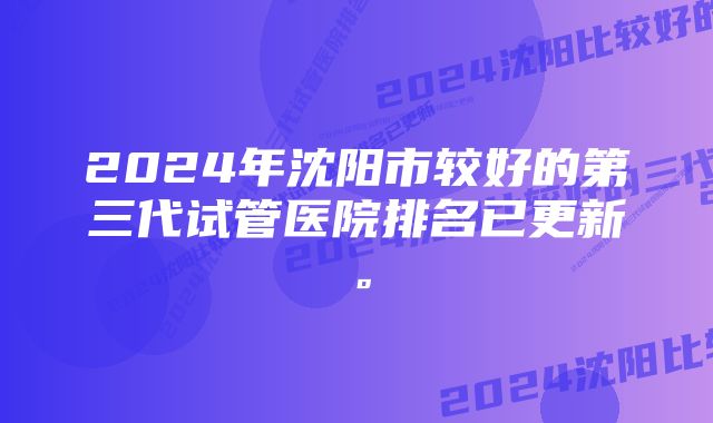 2024年沈阳市较好的第三代试管医院排名已更新。