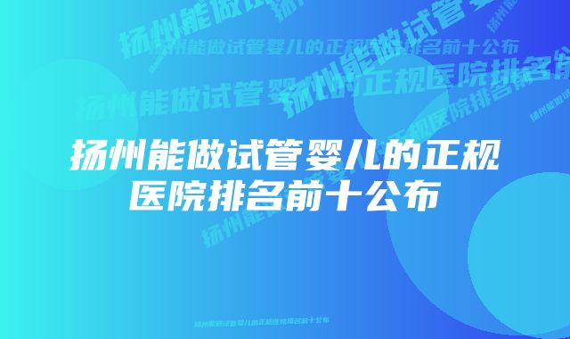 扬州能做试管婴儿的正规医院排名前十公布