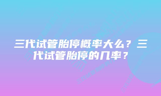 三代试管胎停概率大么？三代试管胎停的几率？