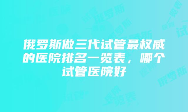 俄罗斯做三代试管最权威的医院排名一览表，哪个试管医院好