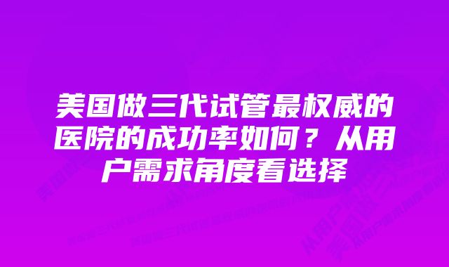 美国做三代试管最权威的医院的成功率如何？从用户需求角度看选择