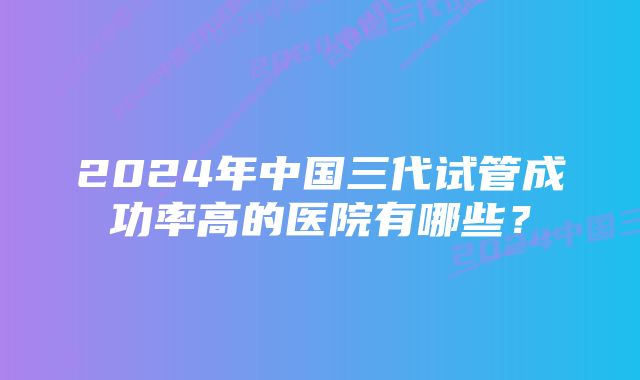 2024年中国三代试管成功率高的医院有哪些？