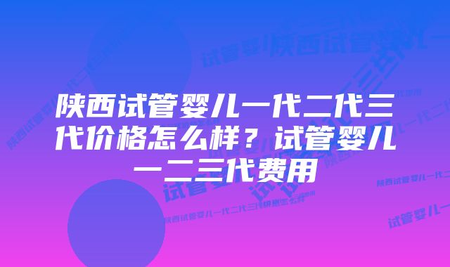 陕西试管婴儿一代二代三代价格怎么样？试管婴儿一二三代费用