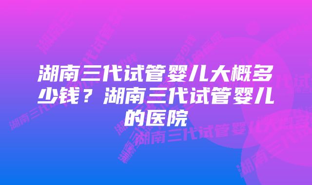 湖南三代试管婴儿大概多少钱？湖南三代试管婴儿的医院