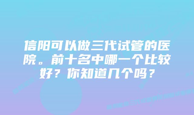 信阳可以做三代试管的医院。前十名中哪一个比较好？你知道几个吗？