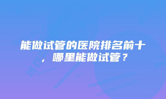 能做试管的医院排名前十，哪里能做试管？