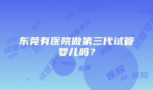 东莞有医院做第三代试管婴儿吗？