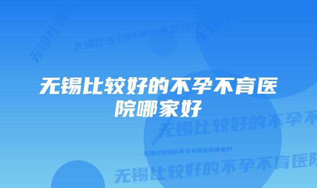 无锡比较好的不孕不育医院哪家好