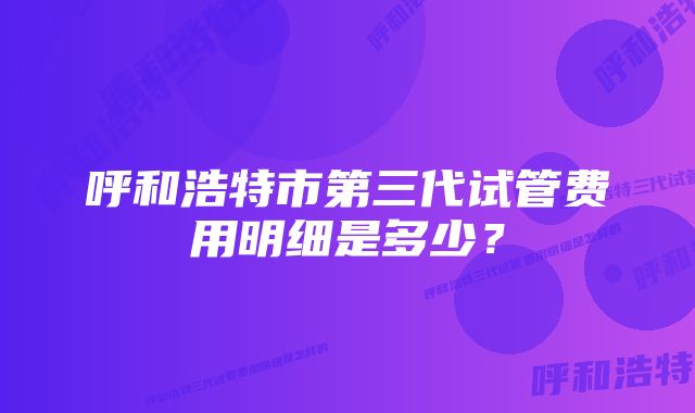 呼和浩特市第三代试管费用明细是多少？