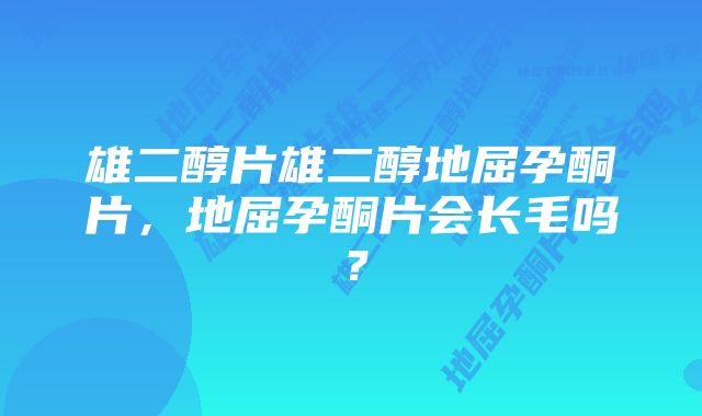 雄二醇片雄二醇地屈孕酮片，地屈孕酮片会长毛吗？