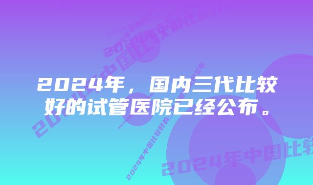 2024年，国内三代比较好的试管医院已经公布。