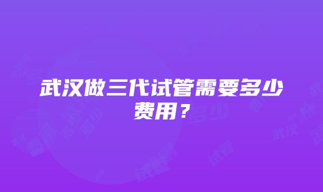 武汉做三代试管需要多少费用？