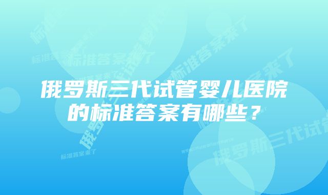 俄罗斯三代试管婴儿医院的标准答案有哪些？