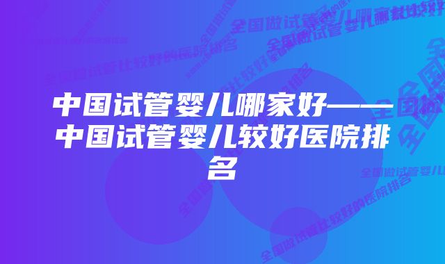 中国试管婴儿哪家好——中国试管婴儿较好医院排名