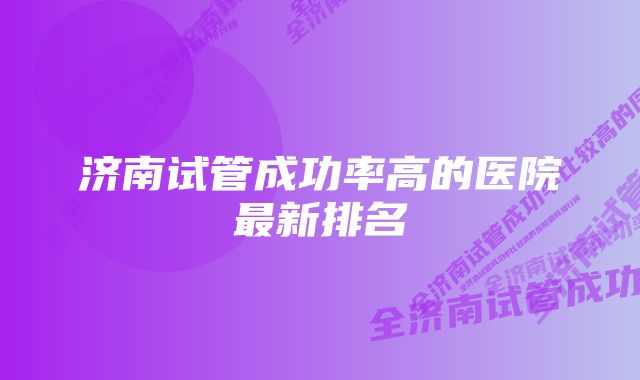 济南试管成功率高的医院最新排名