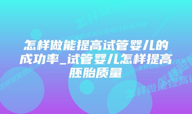 怎样做能提高试管婴儿的成功率_试管婴儿怎样提高胚胎质量