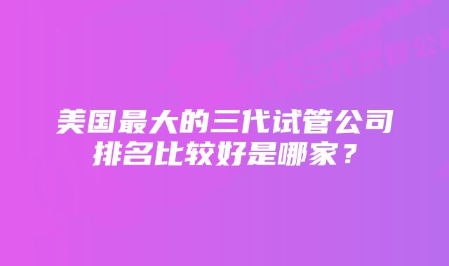 美国最大的三代试管公司排名比较好是哪家？