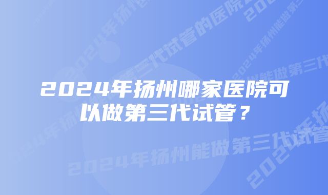 2024年扬州哪家医院可以做第三代试管？