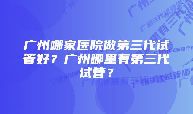 广州哪家医院做第三代试管好？广州哪里有第三代试管？