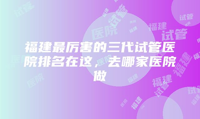 福建最厉害的三代试管医院排名在这，去哪家医院做