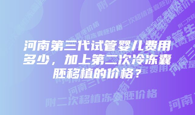 河南第三代试管婴儿费用多少，加上第二次冷冻囊胚移植的价格？