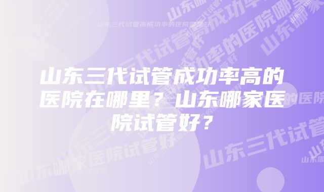 山东三代试管成功率高的医院在哪里？山东哪家医院试管好？