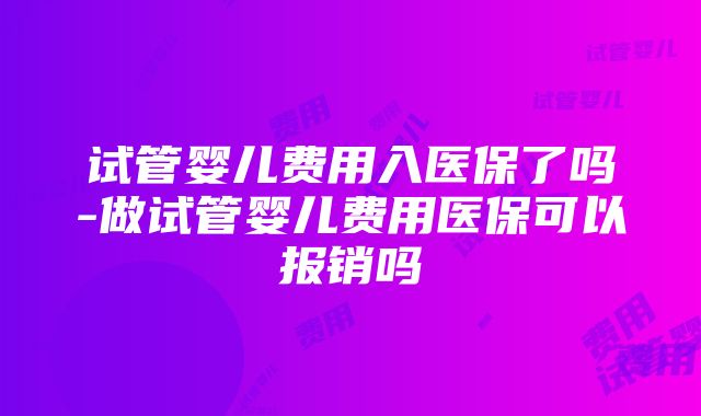 试管婴儿费用入医保了吗-做试管婴儿费用医保可以报销吗