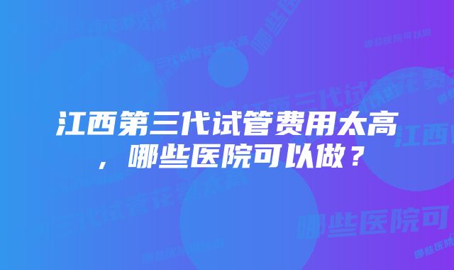 江西第三代试管费用太高，哪些医院可以做？