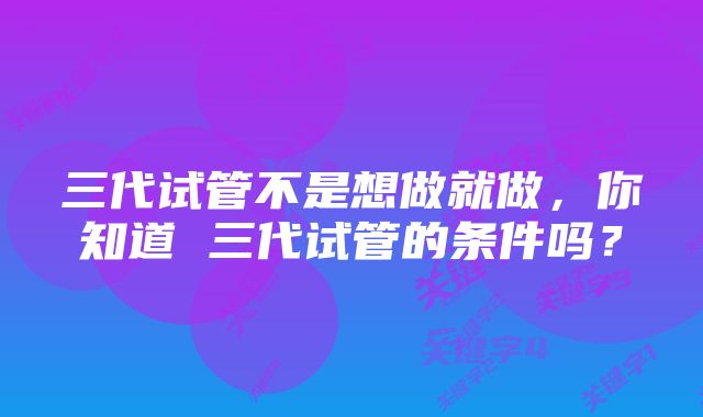 三代试管不是想做就做，你知道 三代试管的条件吗？