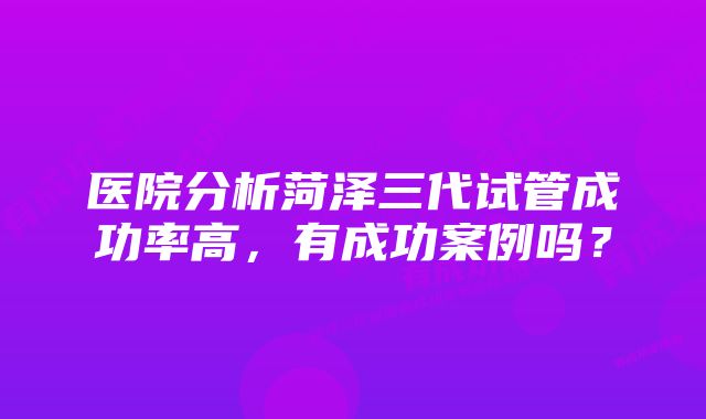 医院分析菏泽三代试管成功率高，有成功案例吗？