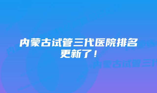 内蒙古试管三代医院排名更新了！