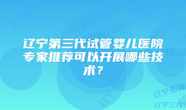 辽宁第三代试管婴儿医院专家推荐可以开展哪些技术？