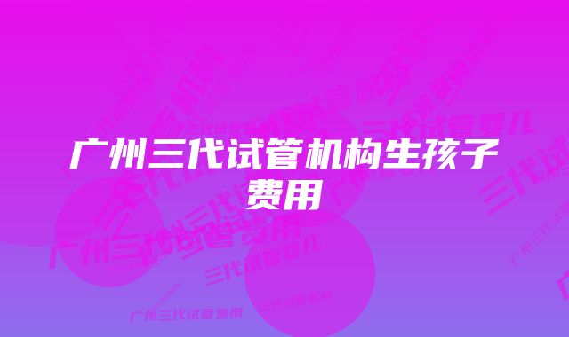 广州三代试管机构生孩子费用