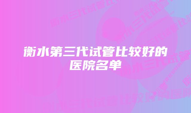 衡水第三代试管比较好的医院名单