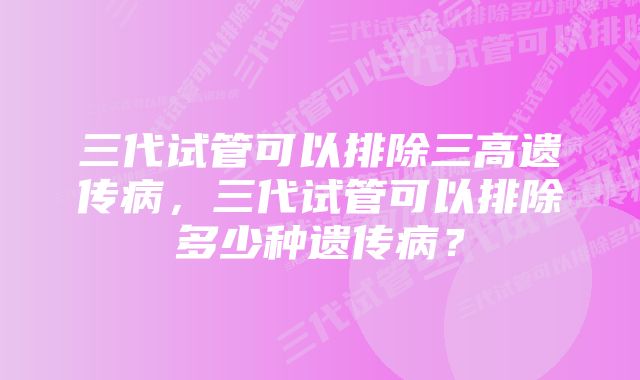 三代试管可以排除三高遗传病，三代试管可以排除多少种遗传病？