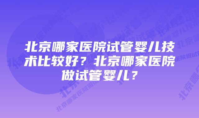 北京哪家医院试管婴儿技术比较好？北京哪家医院做试管婴儿？