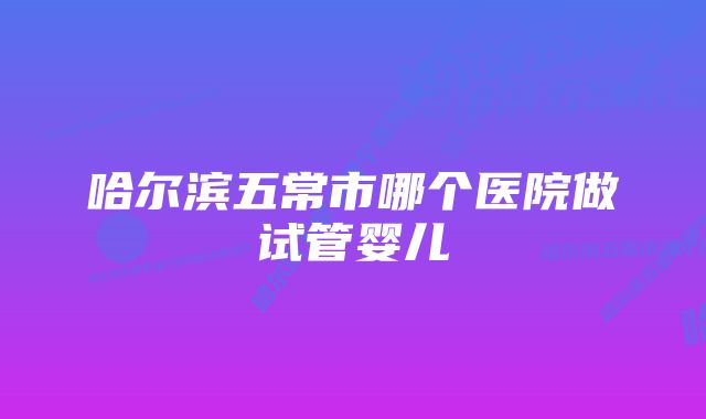 哈尔滨五常市哪个医院做试管婴儿