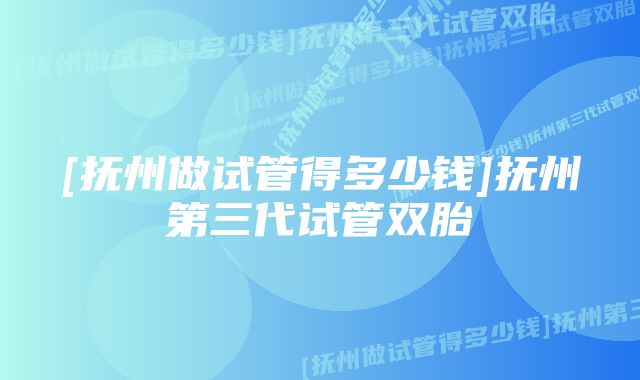 [抚州做试管得多少钱]抚州第三代试管双胎