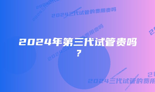 2024年第三代试管贵吗？