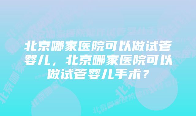 北京哪家医院可以做试管婴儿，北京哪家医院可以做试管婴儿手术？